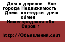 Дом в деревне - Все города Недвижимость » Дома, коттеджи, дачи обмен   . Нижегородская обл.,Саров г.